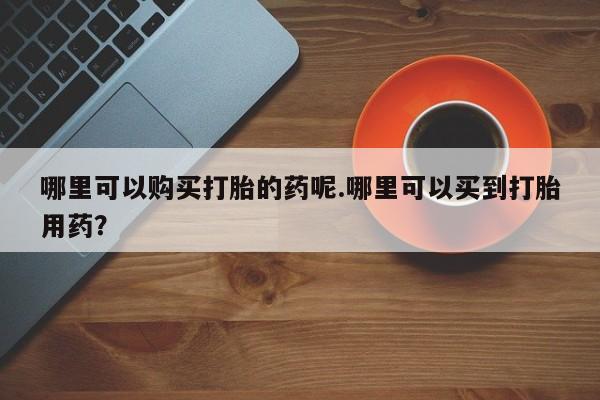 私人药店能买到打胎药吗哪里可以购买打胎的药呢.哪里可以买到打胎用药？
