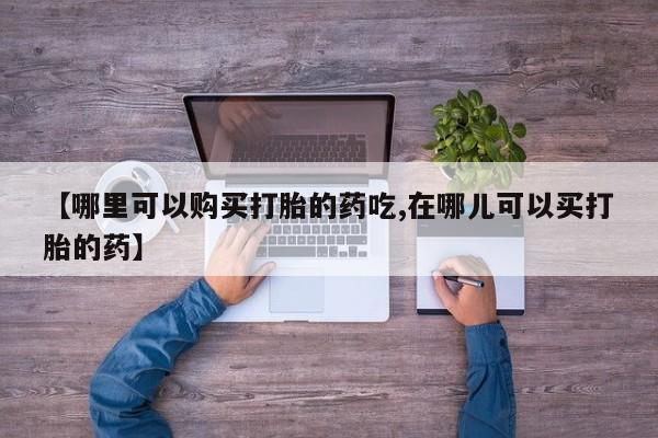 私人药店能买到打胎药吗【哪里可以购买打胎的药吃,在哪儿可以买打胎的药】