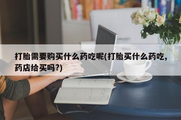 私人药店能买到打胎药吗打胎需要购买什么药吃呢(打胎买什么药吃,药店给买吗?)