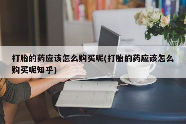 私人药店能买到打胎药吗打胎的药应该怎么购买呢(打胎的药应该怎么购买呢知乎)
